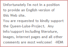 Unfortunately I'm not in a position
to provide an English version of
this Web site.
You are requested to kindly support 
the Queen-Luise-Project.  Any 
info/support including literature, 
images, internet pages and all other 
comments are most welcome!  -HDM